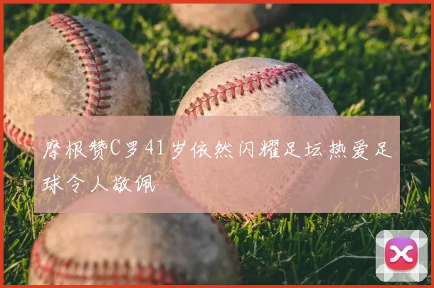摩根赞C罗41岁依然闪耀足坛热爱足球令人敬佩