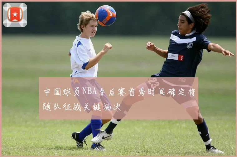 中国球员NBA季后赛首秀时间确定将随队征战关键场次
