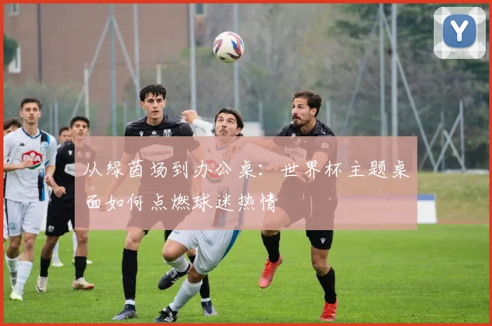 从绿茵场到办公桌：世界杯主题桌面如何点燃球迷热情