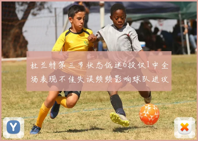 杜兰特第三节状态低迷6投仅1中全场表现不佳失误频频影响球队进攻