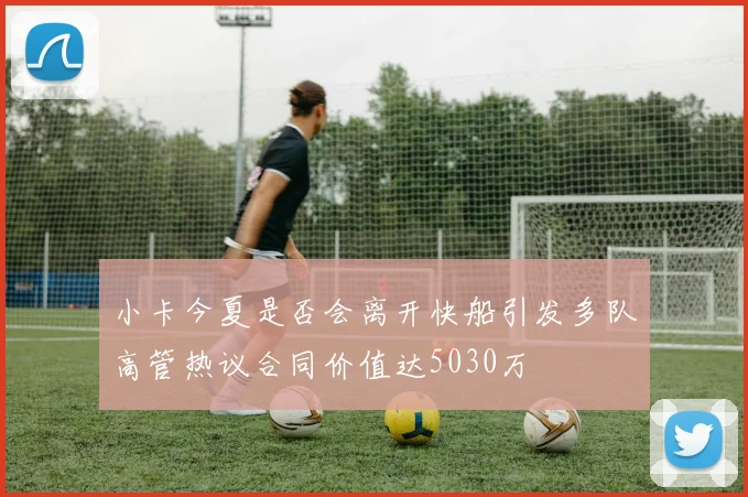 小卡今夏是否会离开快船引发多队高管热议合同价值达5030万