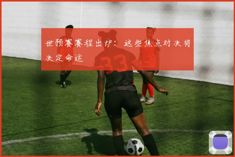 世预赛赛程出炉：这些焦点对决将决定命运