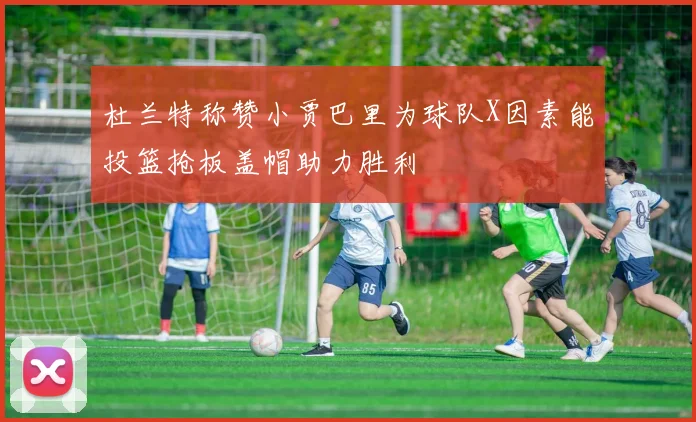 杜兰特称赞小贾巴里为球队X因素能投篮抢板盖帽助力胜利