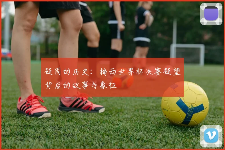 凝固的历史:梅西世界杯决赛凝望背后的故事与象征