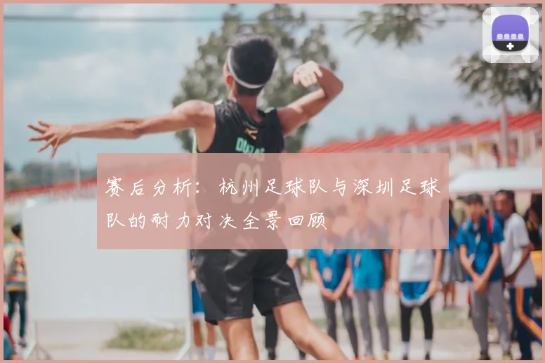 赛后分析：杭州足球队与深圳足球队的耐力对决全景回顾