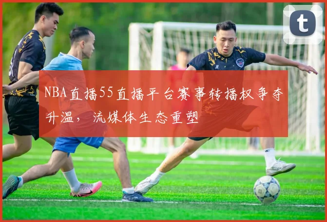 NBA直播55直播平台赛事转播权争夺升温,流媒体生态重塑