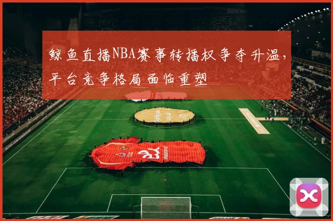 鲸鱼直播NBA赛事转播权争夺升温，平台竞争格局面临重塑