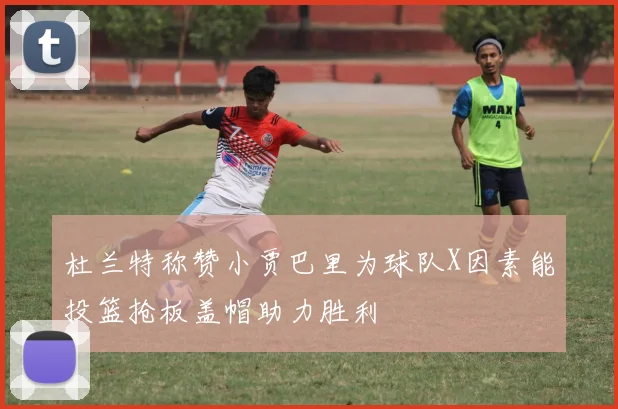 杜兰特称赞小贾巴里为球队X因素能投篮抢板盖帽助力胜利