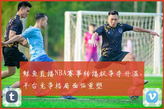 鲸鱼直播NBA赛事转播权争夺升温，平台竞争格局面临重塑