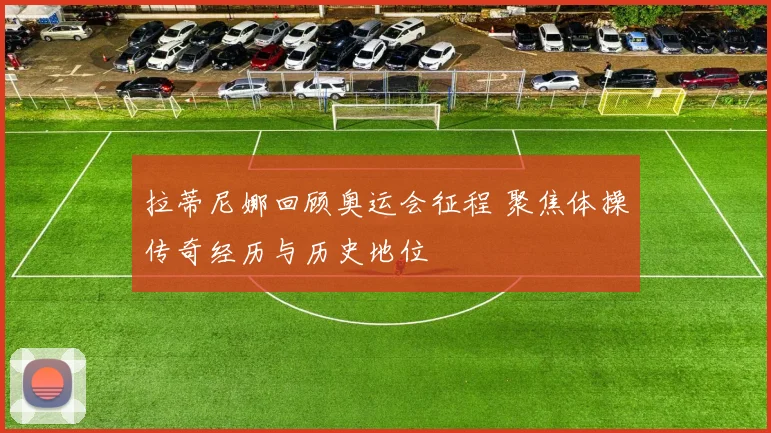 拉蒂尼娜回顾奥运会征程 聚焦体操传奇经历与历史地位