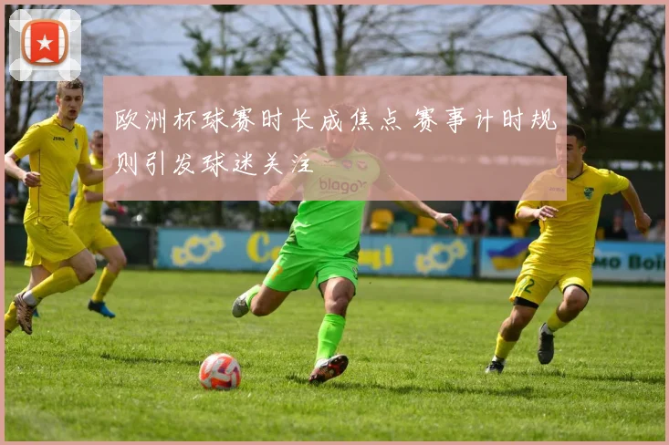 欧洲杯球赛时长成焦点 赛事计时规则引发球迷关注