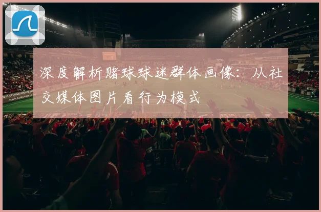深度解析赌球球迷群体画像:从社交媒体图片看行为模式