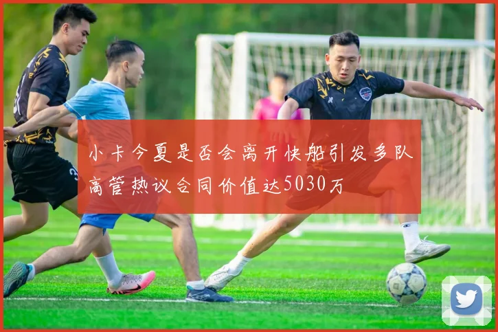 小卡今夏是否会离开快船引发多队高管热议合同价值达5030万