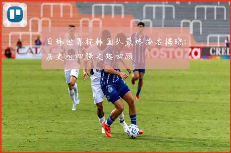 日韩世界杯韩国队最终排名揭晓：历史性四强之路回顾