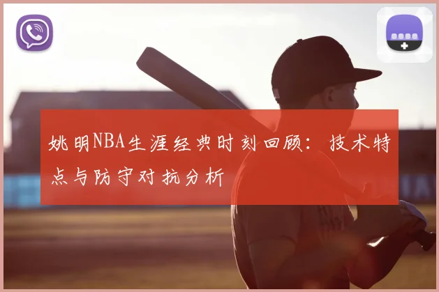 姚明NBA生涯经典时刻回顾：技术特点与防守对抗分析