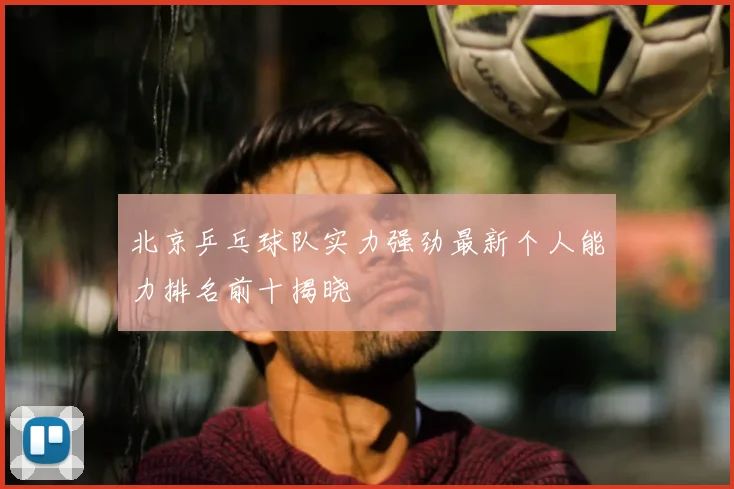 北京乒乓球队实力强劲最新个人能力排名前十揭晓