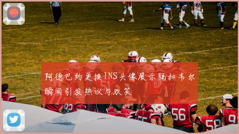 阿德巴约更换INS头像展示隔扣韦尔瞬间引发热议与欢笑