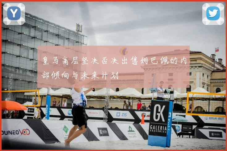 皇马高层坚决否决出售姆巴佩的内部倾向与未来计划