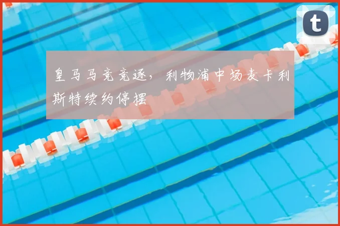 皇马马竞竞逐,利物浦中场麦卡利斯特续约停摆