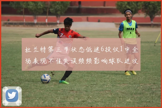 杜兰特第三节状态低迷6投仅1中全场表现不佳失误频频影响球队进攻