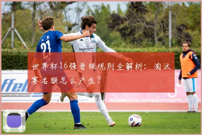 世界杯16强晋级规则全解析:淘汰赛名额怎么产生?