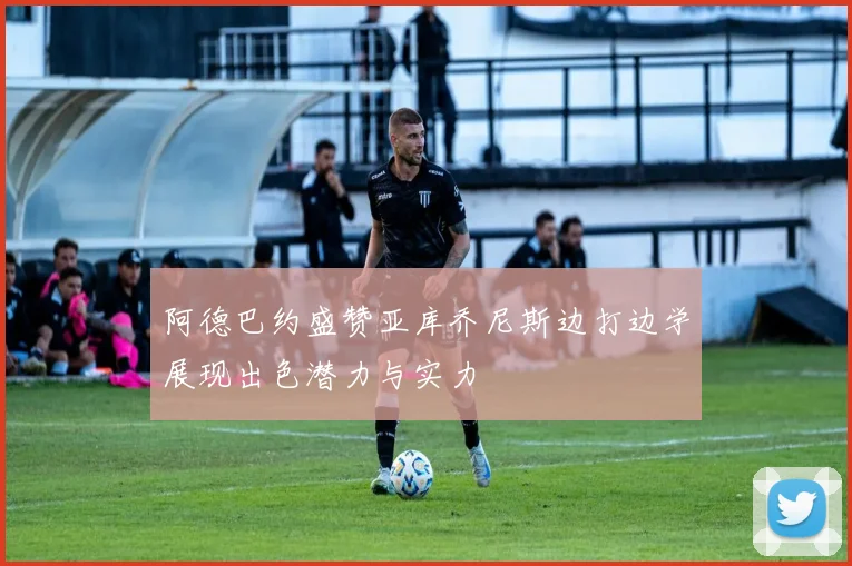 阿德巴约盛赞亚库乔尼斯边打边学展现出色潜力与实力