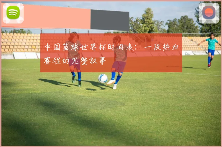 中国篮球世界杯时间表：一段热血赛程的完整叙事