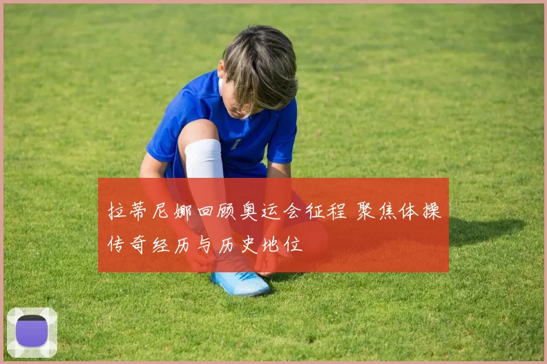 拉蒂尼娜回顾奥运会征程 聚焦体操传奇经历与历史地位