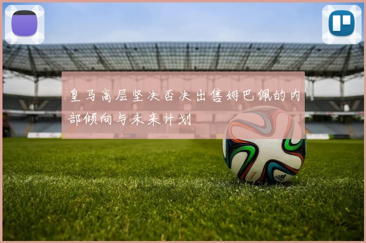 皇马高层坚决否决出售姆巴佩的内部倾向与未来计划