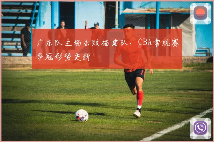 广东队主场击败福建队,CBA常规赛争冠形势更新