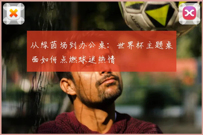 从绿茵场到办公桌：世界杯主题桌面如何点燃球迷热情