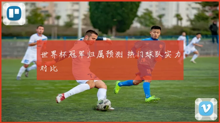 世界杯冠军归属预测 热门球队实力对比