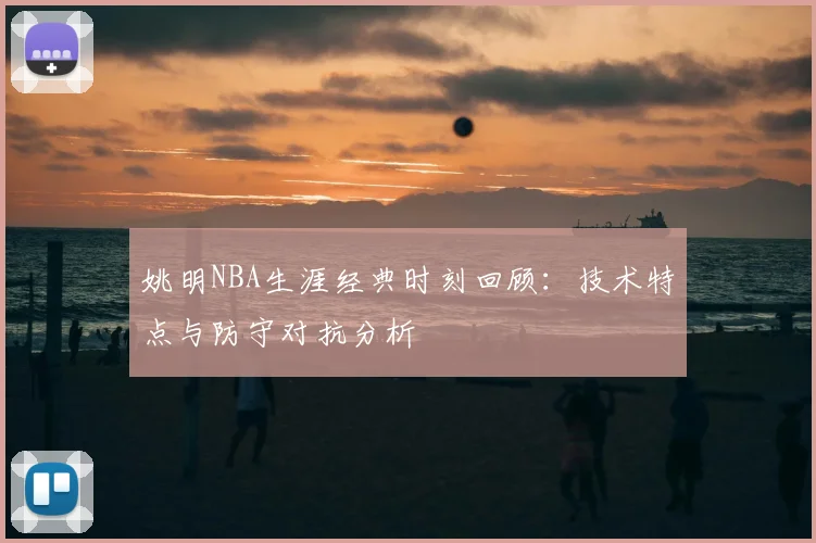 姚明NBA生涯经典时刻回顾：技术特点与防守对抗分析