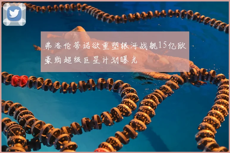 弗洛伦蒂诺欲重塑银河战舰15亿欧豪购超级巨星计划曝光