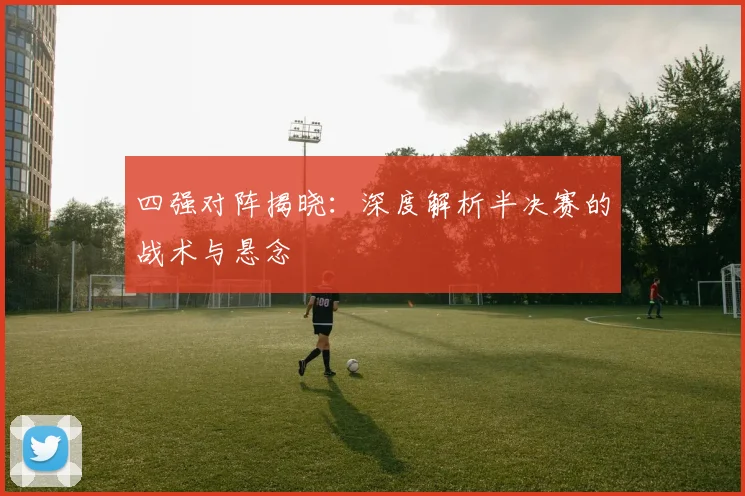 四强对阵揭晓：深度解析半决赛的战术与悬念