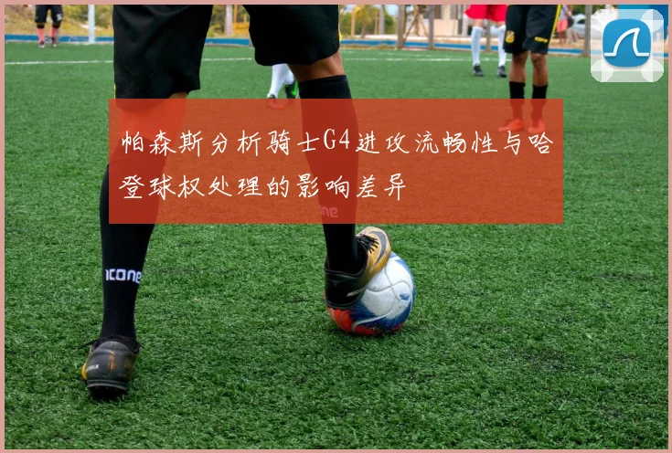 帕森斯分析骑士G4进攻流畅性与哈登球权处理的影响差异
