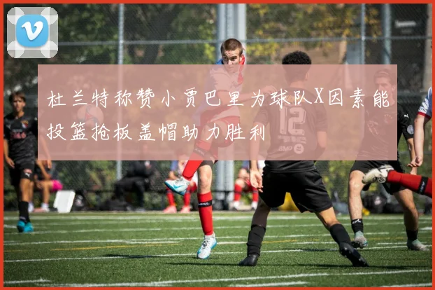 杜兰特称赞小贾巴里为球队X因素能投篮抢板盖帽助力胜利