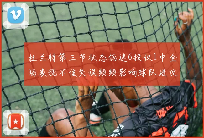 杜兰特第三节状态低迷6投仅1中全场表现不佳失误频频影响球队进攻