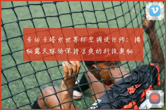 专访卡塔尔世界杯空调设计师:揭秘露天球场保持凉爽的科技奥秘