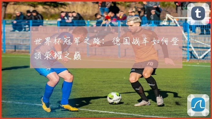 世界杯冠军之路:德国战车如何登顶荣耀之巅