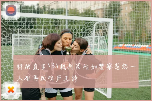 特纳直言NBA裁判团结如警察惹怒一人难再获哨声支持