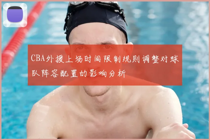 CBA外援上场时间限制规则调整对球队阵容配置的影响分析