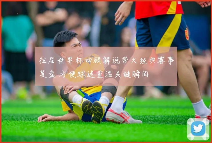 往届世界杯回顾解说带火经典赛事复盘 方便球迷重温关键瞬间