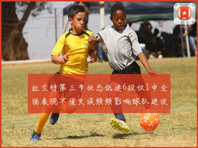 杜兰特第三节状态低迷6投仅1中全场表现不佳失误频频影响球队进攻