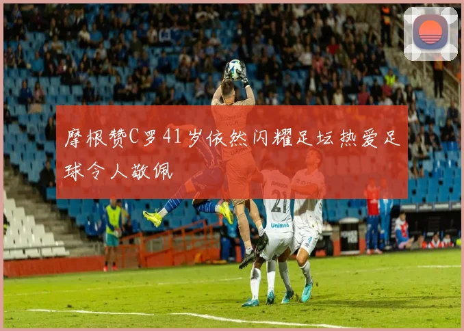 摩根赞C罗41岁依然闪耀足坛热爱足球令人敬佩