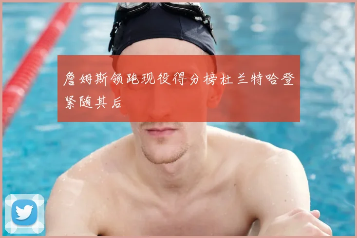 詹姆斯领跑现役得分榜杜兰特哈登紧随其后
