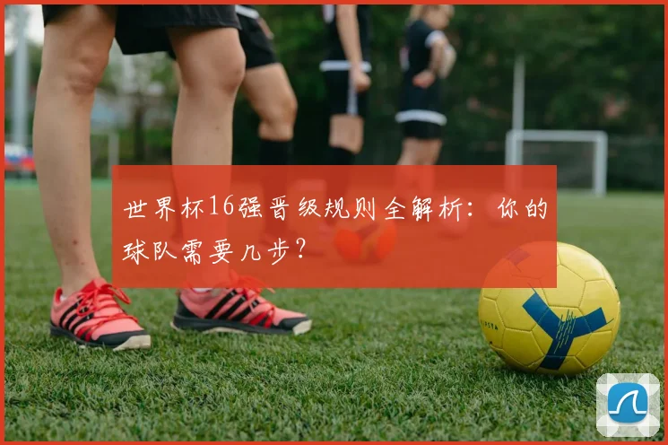 世界杯16强晋级规则全解析:你的球队需要几步?