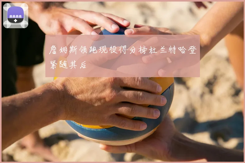 詹姆斯领跑现役得分榜杜兰特哈登紧随其后