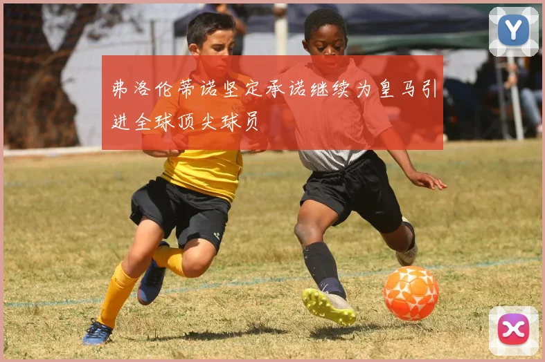 弗洛伦蒂诺坚定承诺继续为皇马引进全球顶尖球员