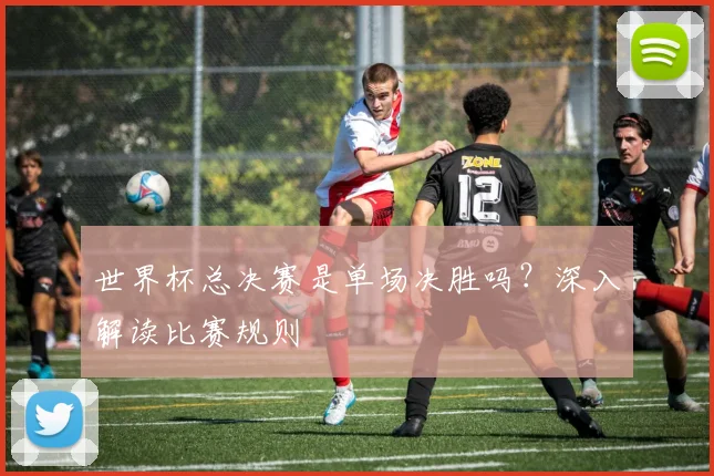 世界杯总决赛是单场决胜吗？深入解读比赛规则